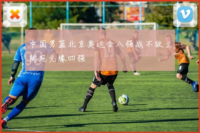中国男篮北京奥运会八强战不敌立陶宛无缘四强