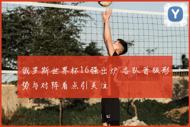 俄罗斯世界杯16强出炉 各队晋级形势与对阵看点引关注