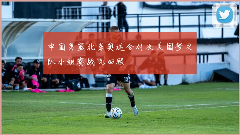 中国男篮北京奥运会对决美国梦之队小组赛战况回顾
