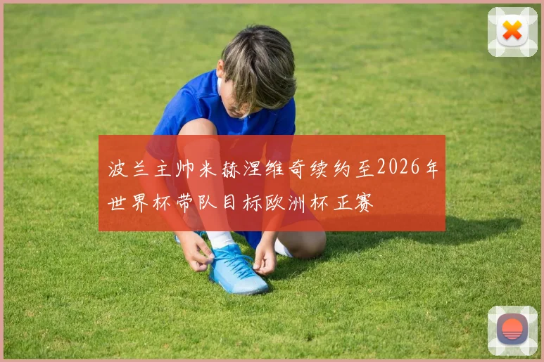 波兰主帅米赫涅维奇续约至2026年世界杯带队目标欧洲杯正赛